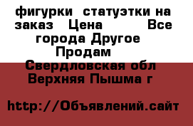 фигурки .статуэтки.на заказ › Цена ­ 250 - Все города Другое » Продам   . Свердловская обл.,Верхняя Пышма г.